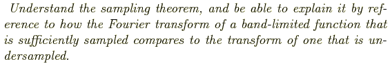 \begin{shaded}
\textit{
Understand the sampling theorem, and be able to explain ...
...ly sampled
compares to the transform of one that is undersampled.
}
\end{shaded}