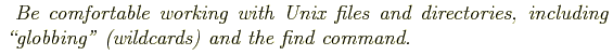 \begin{shaded}
\textit{
Be comfortable working with Unix files and directories, including
\lq\lq globbing'' (wildcards) and the find command.
}
\end{shaded}